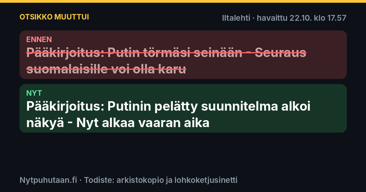 Ennen: Pääkirjoitus: Putin törmäsi seinään – Seuraus suomalaisille voi olla karu. Nyt: Pääkirjoitus: Putinin pelätty suunnitelma alkoi näkyä – Nyt alkaa vaaran aika