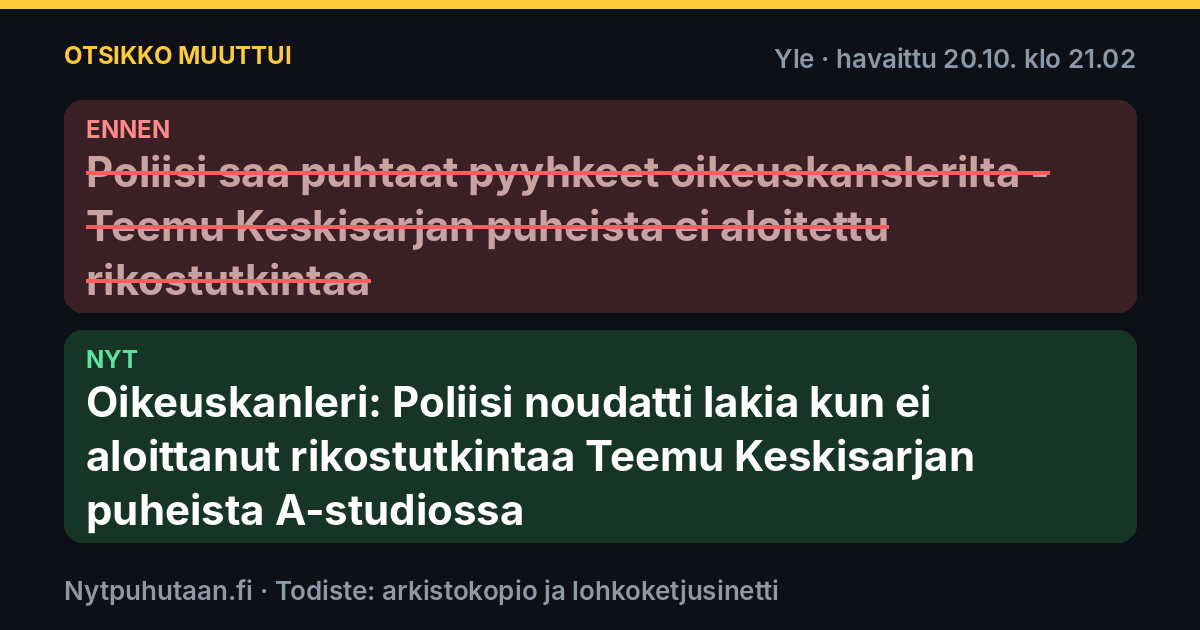 Ennen: Poliisi saa puhtaat pyyhkeet oikeuskanslerilta – Teemu Keskisarjan puheista ei aloitettu rikostutkintaa. Nyt: Oikeuskanleri: Poliisi noudatti lakia kun ei aloittanut rikostutkintaa Teemu Keskisarjan puheista A-studiossa