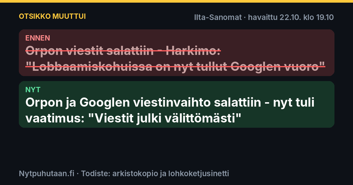 Ennen: Orpon viestit salattiin – Harkimo: ”Lobbaamiskohuissa on nyt tullut Googlen vuoro”. Nyt: Orpon ja Googlen viestinvaihto salattiin – nyt tuli vaatimus: ”Viestit julki välittömästi”